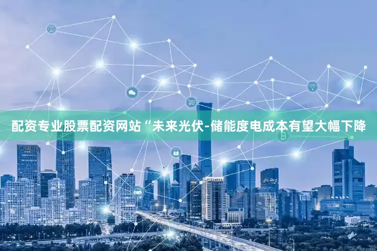 配资专业股票配资网站“未来光伏-储能度电成本有望大幅下降