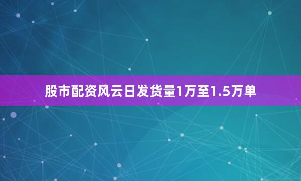 股市配资风云日发货量1万至1.5万单