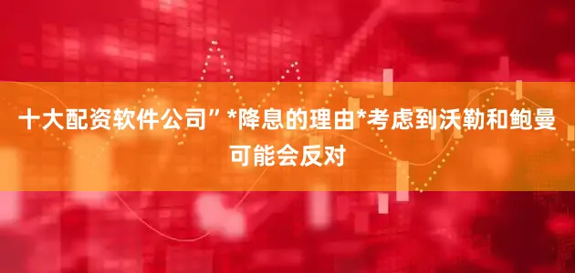 十大配资软件公司”*降息的理由*考虑到沃勒和鲍曼可能会反对