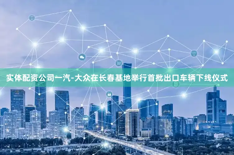 实体配资公司一汽-大众在长春基地举行首批出口车辆下线仪式