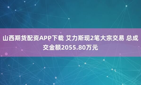 山西期货配资APP下载 艾力斯现2笔大宗交易 总成交金额2055.80万元
