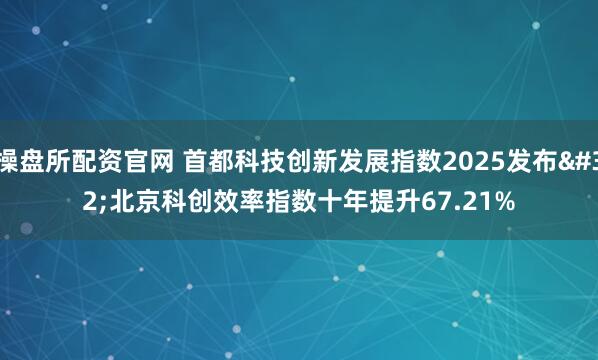 操盘所配资官网 首都科技创新发展指数2025发布 北京科创效率指数十年提升67.21%
