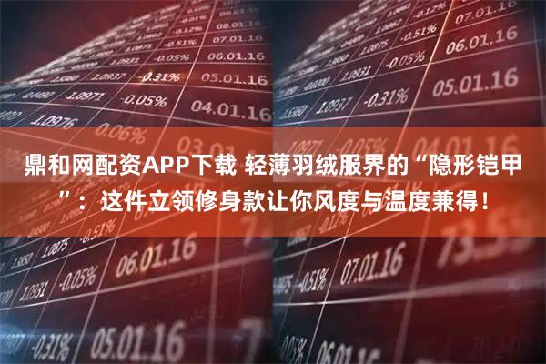 鼎和网配资APP下载 轻薄羽绒服界的“隐形铠甲”：这件立领修身款让你风度与温度兼得！