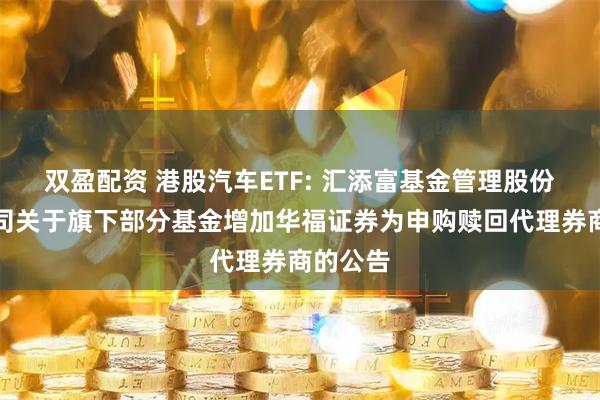 双盈配资 港股汽车ETF: 汇添富基金管理股份有限公司关于旗下部分基金增加华福证券为申购赎回代理券商的公告
