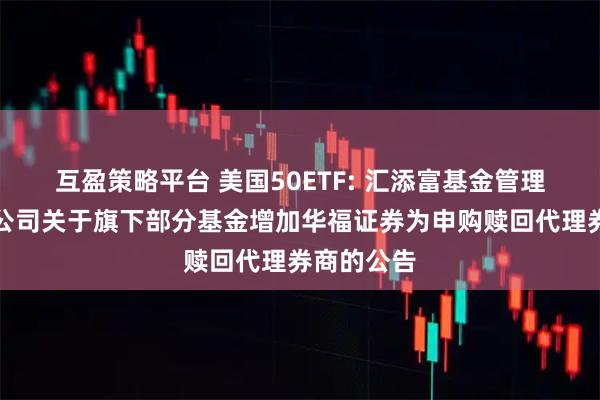 互盈策略平台 美国50ETF: 汇添富基金管理股份有限公司关于旗下部分基金增加华福证券为申购赎回代理券商的公告