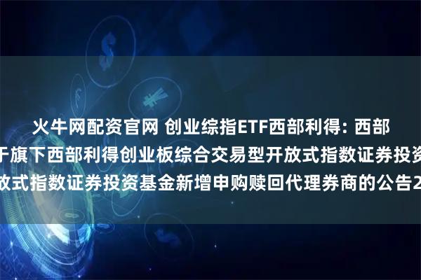 火牛网配资官网 创业综指ETF西部利得: 西部利得基金管理有限公司关于旗下西部利得创业板综合交易型开放式指数证券投资基金新增申购赎回代理券商的公告20251107