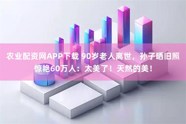 农业配资网APP下载 90岁老人离世，孙子晒旧照惊艳60万人：太美了！天然的美！