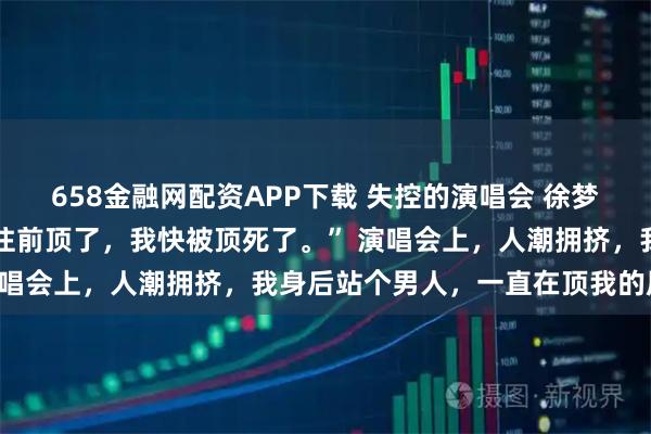 658金融网配资APP下载 失控的演唱会 徐梦陈诚 “求你了哥哥，别往前顶了，我快被顶死了。” 演唱会上，人潮拥挤，我身后站个男人，一直在顶我的屁股。