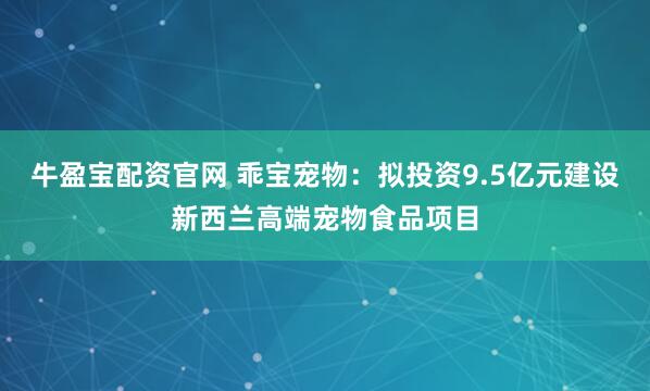 牛盈宝配资官网 乖宝宠物：拟投资9.5亿元建设新西兰高端宠物食品项目