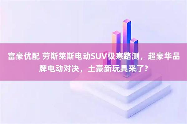 富豪优配 劳斯莱斯电动SUV极寒路测，超豪华品牌电动对决，土豪新玩具来了?
