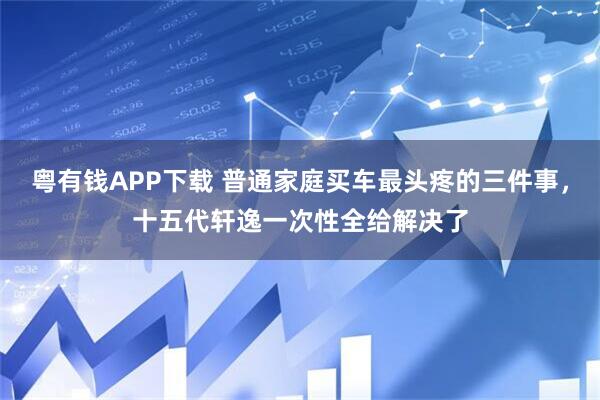 粤有钱APP下载 普通家庭买车最头疼的三件事，十五代轩逸一次性全给解决了