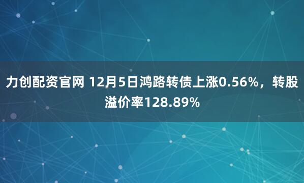 力创配资官网 12月5日鸿路转债上涨0.56%，转股溢价率128.89%