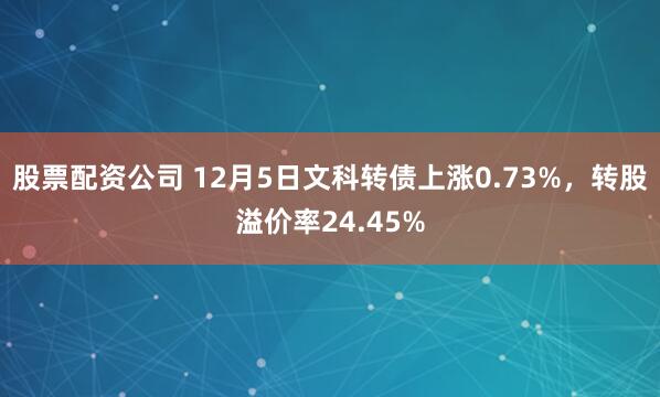 股票配资公司 12月5日文科转债上涨0.73%，转股溢价率24.45%