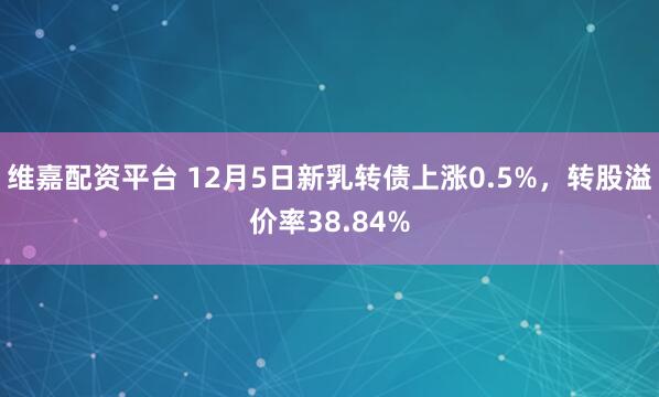 维嘉配资平台 12月5日新乳转债上涨0.5%，转股溢价率38.84%
